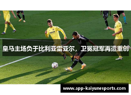 皇马主场负于比利亚雷亚尔，卫冕冠军再遭重创